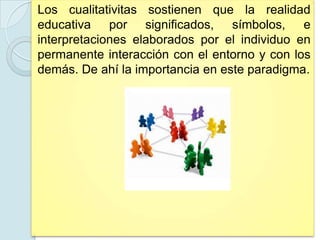 Los cualitativitas sostienen que la realidad
educativa por significados, símbolos, e
interpretaciones elaborados por el individuo en
permanente interacción con el entorno y con los
demás. De ahí la importancia en este paradigma.
 