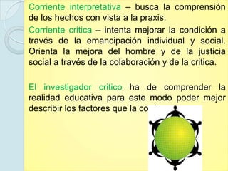 Corriente interpretativa – busca la comprensión
de los hechos con vista a la praxis.
Corriente critica – intenta mejorar la condición a
través de la emancipación individual y social.
Orienta la mejora del hombre y de la justicia
social a través de la colaboración y de la critica.

El investigador critico ha de comprender la
realidad educativa para este modo poder mejor
describir los factores que la conforman.
 