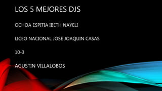 LOS 5 MEJORES DJS
OCHOA ESPITIA IBETH NAYELI
LICEO NACIONAL JOSE JOAQUIN CASAS
10-3
AGUSTIN VILLALOBOS
 