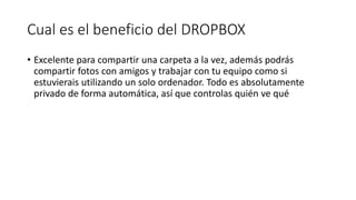 Cual es el beneficio del DROPBOX
• Excelente para compartir una carpeta a la vez, además podrás
compartir fotos con amigos y trabajar con tu equipo como si
estuvierais utilizando un solo ordenador. Todo es absolutamente
privado de forma automática, así que controlas quién ve qué
 