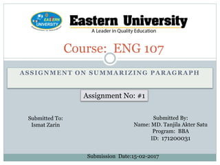 ASSIGNMENT ON SUMMARIZING PARAGRAPH
Course: ENG 107
Assignment No: #1
Submitted To:
Ismat Zarin
Submitted By:
Name: MD. Tanjila Akter Satu
Program: BBA
ID: 171200031
Submission Date:15-02-2017
 