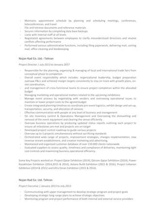 - Maintains appointment schedule by planning and scheduling meetings, conferences,
teleconferences, and travel
- File and retrieve documents and reference materials
- Secures information by completing data base backups
- Liaise with internal staff at all levels
- Negotiated agreements between employees to clarify misunderstood directions and resolve
conflicts affecting performance
- Performed various administrative functions, including filing paperwork, delivering mail, sorting
mail, office cleaning and bookkeeping
Nojan Rad Co. Ltd.- Tehran
Project Director | July 2013 to January 2017
- Responsible for the planning, organizing & managing of local and international trade fairs from
conceptual phase to completion
- Overall event responsibility which includes: organizational leadership, budget preparation
oversaw P&Ls and achieved margin targets consistently to stay on track with growth plans, on-
site coordination,
- and management of cross-functional teams to ensure project completion within the allocated
budget
- Managing marketing and operational matters related to the upcoming exhibitions
- Manage event process by negotiating with vendors and overseeing operational issues to
maintain or lower project costs to the agreed budget
- Create integrated planning timelines to coordinate pre-event logistics, exhibit design and set-up,
transportation, security, and allocation of services
- Effective communication with people at any level of business and management
- On site Inventory control & Operations Management and Overseeing the dismantling and
removal of the event equipment and clearing the venue efficiently
- Oversaw business operations by producing updated status reports outlining each project to
ensure all milestones are met and projects are on-target
- Developed project control roadmap to guide various projects
- Oversaw up to 3 projects simultaneously without sacrificing standards
- Orchestrated wide range of projects, improvement strategies, changes implementation, new
revenue stream establishment, and creative marketing and advertising.
- Maintained and organized customer database of over 150.000 clients nationwide
- Evaluated suppliers to assess quality, timeliness and compliance of deliveries, maintaining tight
cost controls and maximizing business operational efficiency.
Some Key Projects worked on: Project Qatar Exhibition (2014), Qitcom Qatar Exhibition (2014), Power
Kazakhstan Exhibition (2014,2015 & 2016), Astana Build Exhibition (2015 & 2016), Project Lebanon
Exhibition (2014 & 2015) and Infra Oman Exhibition (2015 & 2016).
Nojan Rad Co. Ltd. Tehran
Project Executive | January 2013 to July 2013
- Communicating with upper management to develop strategic program and project goals
- Developing strategic long-range plans to achieve strategic objectives
- Monitoring program and project performance of both internal and external service providers
 