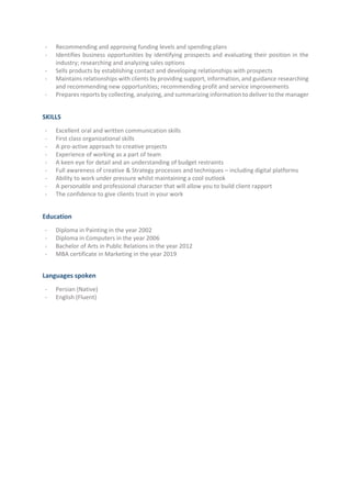 - Recommending and approving funding levels and spending plans
- Identifies business opportunities by identifying prospects and evaluating their position in the
industry; researching and analyzing sales options
- Sells products by establishing contact and developing relationships with prospects
- Maintains relationships with clients by providing support, information, and guidance researching
and recommending new opportunities; recommending profit and service improvements
- Prepares reports by collecting, analyzing, and summarizing information to deliver to the manager
SKILLS
- Excellent oral and written communication skills
- First class organizational skills
- A pro-active approach to creative projects
- Experience of working as a part of team
- A keen eye for detail and an understanding of budget restraints
- Full awareness of creative & Strategy processes and techniques – including digital platforms
- Ability to work under pressure whilst maintaining a cool outlook
- A personable and professional character that will allow you to build client rapport
- The confidence to give clients trust in your work
Education
- Diploma in Painting in the year 2002
- Diploma in Computers in the year 2006
- Bachelor of Arts in Public Relations in the year 2012
- MBA certificate in Marketing in the year 2019
Languages spoken
- Persian (Native)
- English (Fluent)
 