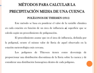 POLÍGONOS DE THIESSEN (1911)
MÉTODOS PARA CALCULAR LA
PRECIPITACIÓN MEDIA DE UNA CUENCA
Este método se basa en ponderar el valor de la variable climática
en cada estación en función de un área de influencia ai, superficie que se
calcula según un procedimiento de poligonación.
El procedimiento asume que en el área de influencia, definida por
la poligonal, ocurre el mismo valor de lluvia de aquel observado en la
estación meteorológica más cercana.
Los polígonos de Thiessen tienen como desventaja de
proporcionar una distribución discontinua de la lluvia sobre la cuenca y de
considerar una distribución homogénea dentro de cada polígono.
 