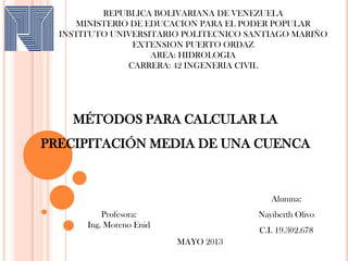 REPUBLICA BOLIVARIANA DE VENEZUELA
MINISTERIO DE EDUCACION PARA EL PODER POPULAR
INSTITUTO UNIVERSITARIO POLITECNICO SANTIAGO MARIÑO
EXTENSION PUERTO ORDAZ
AREA: HIDROLOGIA
CARRERA: 42 INGENERIA CIVIL
MAYO 2013
Alumna:
Nayiberth Olivo
C.I. 19.302.678
Profesora:
Ing. Moreno Enid
MÉTODOS PARA CALCULAR LA
PRECIPITACIÓN MEDIA DE UNA CUENCA
 
