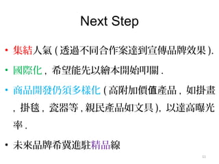 Next Step
• 集結人氣 ( 透過不同合作案達到宣傳品牌效果 ).
• 國際化 , 希望能先以繪本開始叩關 .
• 商品開發仍須多樣化 ( 高附加價 產品值 , 如掛畫
, 掛毯 , 瓷器等 , 親民產品如文具 ), 以達高曝光
率 .
• 未來品牌希冀進駐精品線
11
 