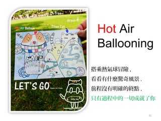 15
Hot Air
Ballooning
搭乘熱氣球冒險 ,
看看有什麼驚奇風景 .
旅程沒有明確的終點 ,
只有過程中的一切成就了你
 