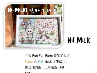 16
今天 Fun Fun Farm 發生了大事 !
Nana 與 Yiyi hijack 了牛 車奶 ,
但是他們兩一上車是說 : Hi!
 