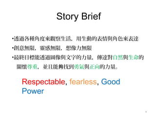Story Brief
4
•透過各種角度來觀察生活，用生動的表情與角色來表達
•創意無限，靈感無限，想像力無限
•最終目標能透過圖像與文字的力量，傳達對自然與生命的
關懷尊重，並且能 找到夠 勇氣與正向的力量。
Respectable, fearless, Good
Power
 