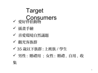 6
Target
Consumers
 愛好伴侶動物
 插畫手繪
 喜愛環境自然議題
 觀光客族群
 35 歲以下族群 : 上班族 / 學生
 男性 : 贈禮用 ; 女性 : 贈禮 , 自用 , 收
集
 