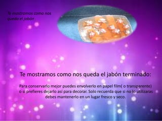 Te mostramos como nos
queda el jabón
Te mostramos como nos queda el jabón terminado:
Para conservarlo mejor puedes envolverlo en papel film( o transparente)
o si prefieres dejarlo así para decorar. Solo recuerda que si no lo utilizaras
debes mantenerlo en un lugar fresco y seco.
 