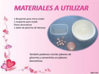 1 Recipiente para micro-ondas
1 recipiente para molde
Flores decorativas
1 Jabón de glicerina de Naranja
También podemos reciclar jabones de
glicerina y convertirlos en jabones
decorativos.
 