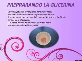 Coloca el jabón en el recipiente para microondas
e introduce dándole un minuto para que se derrita.
Si no tienes microondas, también puedes derretir a baño Maria
pero es lento el proceso.
Si lo haces a baño maría debes, estar pendiente
hasta que este derretido el jabón.
 