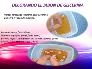 Vamos colocando las flores para decorar lo
que será el jabón de glicerina.
Ponemos varias flores de tela.
También tu puedes poner flores secas,
pétalos, hojas. Como puedes ver puedes poner lo que tu
quieras, fruto deshidratados y otros.
 
