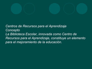 Centros de Recursos para el Aprendizaje Concepto La Biblioteca Escolar, innovada como Centro de Recursos para el Aprendizaje, constituye un elemento para el mejoramiento de la educación.  