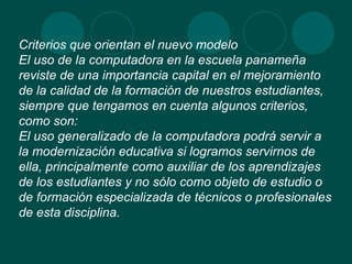Criterios que orientan el nuevo modelo El uso de la computadora en la escuela panameña reviste de una importancia capital en el mejoramiento de la calidad de la formación de nuestros estudiantes, siempre que tengamos en cuenta algunos criterios, como son: El uso generalizado de la computadora podrá servir a la modernización educativa si logramos servirnos de ella, principalmente como auxiliar de los aprendizajes de los estudiantes y no sólo como objeto de estudio o de formación especializada de técnicos o profesionales de esta disciplina. 