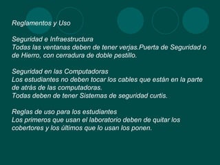 Reglamentos y Uso Seguridad e Infraestructura Todas las ventanas deben de tener verjas.Puerta de Seguridad o de Hierro, con cerradura de doble pestillo. Seguridad en las Computadoras Los estudiantes no deben tocar los cables que están en la parte de atrás de las computadoras. Todas deben de tener Sistemas de seguridad curtis. Reglas de uso para los estudiantes Los primeros que usan el laboratorio deben de quitar los cobertores y los últimos que lo usan los ponen. 