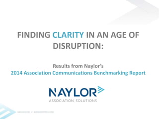 FINDING CLARITY IN AN AGE OF 
DISRUPTION: 
Results from Naylor’s 
2014 Association Communications Benchmarking Report 
 