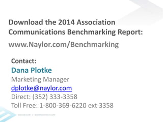 Download the 2014 Association 
Communications Benchmarking Report: 
www.Naylor.com/Benchmarking 
Contact: 
Dana Plotke 
Marketing Manager 
dplotke@naylor.com 
Direct: (352) 333-3358 
Toll Free: 1-800-369-6220 ext 3358 
