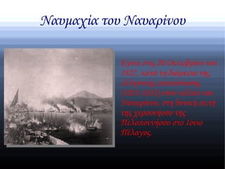Ναυμαχία του Ναυαρίνου

            Εγινε στις 20 Οκτωβρίου του
            1827, κατά τη διάρκεια της
            ελληνικής επανάστασης
            (1821-1832) στον κόλπο του
            Ναυαρίνου, στη δυτική ακτή
            της χερσονήσου της
            Πελοποννήσου στο Ιόνιο
            Πέλαγος.
 