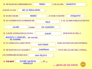 . MI MASCOTA PREFERIDA ES Y SE LLAMA PERRO , LLEGÓ A CASA . ES DE COLOR , Y ES DE TAMAÑO IGORCITO ME LO REGALARON SU CUERPO ESTÁ CUBIERTO DE Y AL ACARICIARLO LO SIENTO COMO UN ALGODON . A ESTE ANIMALITO LE GUSTA DURANTE EL DÍA, Y DE NOCHE . MOLESTA Y DESPUES SE DUERME. CUANDO LO LLAMO VIENE PARA ESTAR O JUGAR CONMIGO. MI MASCOTA ES ALEGRE Y . EN SU DÍA, EL DÍA DEL ANIMAL, SALTANDO CARIÑOSO LE COMPRARÉ DE REGALO UNA PELOTA . YO SOY , Y … NAYME SOLEDAD ARGUELLO … ¡ÉSTA ES SU FOTO! JUGAR NEGRO SUABE PELO CHIQUITO