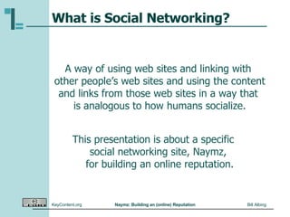What is Social Networking? A way of using web sites and linking with  other people’s web sites and using the content and links from those web sites in a way that  is analogous to how humans socialize. This presentation is about a specific  social networking site, Naymz,  for building an online reputation. 