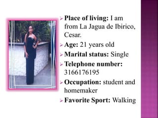 Place of living: I am 
from La Jagua de Ibirico, 
Cesar. 
Age: 21 years old 
Marital status: Single 
Telephone number: 
3166176195 
Occupation: student and 
homemaker 
Favorite Sport: Walking 
 