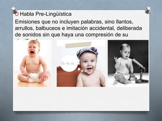 O Habla Pre-Lingüística
Emisiones que no incluyen palabras, sino llantos,
arrullos, balbuceos e imitación accidental, deliberada
de sonidos sin que haya una compresión de su
significado.
 