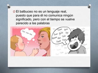 O El balbuceo no es un lenguaje real,
puesto que para él no comunica ningún
significado, pero con el tiempo se vuelve
parecido a las palabras
 