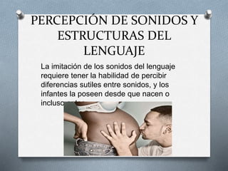 PERCEPCIÓN DE SONIDOS Y
ESTRUCTURAS DEL
LENGUAJE
La imitación de los sonidos del lenguaje
requiere tener la habilidad de percibir
diferencias sutiles entre sonidos, y los
infantes la poseen desde que nacen o
incluso antes.
 