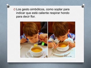 O Los gesto simbólicos, como soplar para
indicar que está caliente respirar hondo
para decir flor.
 