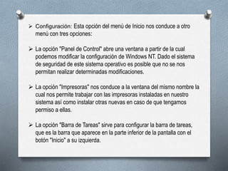  Configuración: Esta opción del menú de Inicio nos conduce a otro
menú con tres opciones:
 La opción "Panel de Control" abre una ventana a partir de la cual
podemos modificar la configuración de Windows NT. Dado el sistema
de seguridad de este sistema operativo es posible que no se nos
permitan realizar determinadas modificaciones.
 La opción "Impresoras" nos conduce a la ventana del mismo nombre la
cual nos permite trabajar con las impresoras instaladas en nuestro
sistema así como instalar otras nuevas en caso de que tengamos
permiso a ellas.
 La opción "Barra de Tareas" sirve para configurar la barra de tareas,
que es la barra que aparece en la parte inferior de la pantalla con el
botón "Inicio" a su izquierda.
 