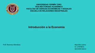 UNIVERSIDAD FERMÍN TORO
VICE-RECTORADO ACADÉMICO
FACULTAD DE CIENCIAS ECONÓMICAS Y SOCIALES
ESCUELA DE RELACIONES INDUSTRIALES
Introducción a la Economía
Nayrobis Juárez
CI: 17979072
SECCION SAIA:A
Prof: Rosmary Mendoza
 