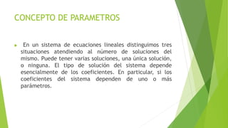 CONCEPTO DE PARAMETROS
 En un sistema de ecuaciones lineales distinguimos tres
situaciones atendiendo al número de soluciones del
mismo. Puede tener varias soluciones, una única solución,
o ninguna. El tipo de solución del sistema depende
esencialmente de los coeficientes. En particular, si los
coeficientes del sistema dependen de uno o más
parámetros.
 