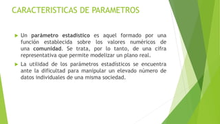 CARACTERISTICAS DE PARAMETROS
 Un parámetro estadístico es aquel formado por una
función establecida sobre los valores numéricos de
una comunidad. Se trata, por lo tanto, de una cifra
representativa que permite modelizar un plano real.
 La utilidad de los parámetros estadísticos se encuentra
ante la dificultad para manipular un elevado número de
datos individuales de una misma sociedad.
 