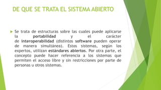 DE QUE SE TRATA EL SISTEMA ABIERTO
 Se trata de estructuras sobre las cuales puede aplicarse
la portabilidad y el carácter
de interoperabilidad (distintos software pueden operar
de manera simultánea). Estos sistemas, según los
expertos, utilizan estándares abiertos. Por otra parte, el
concepto puede hacer referencia a los sistemas que
permiten el acceso libre y sin restricciones por parte de
personas u otros sistemas.
 
