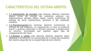 CARACTERISTICAS DEL SISTEMA ABIERTO
 1.1.Importación de energía: Los sistemas abiertos importan
alguna forma de energía del ambiente externo. Las
organizaciones sociales deben captar nuevos suministros de
energía de otras instituciones, personas o del ambiente
material.
 1.2.Transformación:Los sistemas abiertos transforman la
energía de que disponen. La organización, o crea un producto
nuevo o procesa materiales o entrena personas o proporciona
un servicio. Actividades que suponen algún tipo de
reorganización del input.
 1.3.Output o salida: Los sistemas abiertos exportan algún
producto a su entorno. La continuidad de la salida del producto
del sistema depende de la receptividad de ese entorno
 