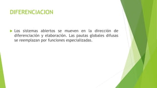 DIFERENCIACION
 Los sistemas abiertos se mueven en la dirección de
diferenciación y elaboración. Las pautas globales difusas
se reemplazan por funciones especializadas.
 
