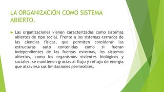 LA ORGANIZACIÓN COMO SISTEMA
ABIERTO.
 Las organizaciones vienen caracterizadas como sistemas
abiertos de tipo social. Frente a los sistemas cerrados de
las ciencias físicas, que permiten considerar las
estructuras auto contenidas como si fueran
independientes de las fuerzas externas, los sistemas
abiertos, como los organismos vivientes biológicos y
sociales, se mantienen gracias al flujo y reflujo de energía
que atraviesa sus limitaciones permeables.
 