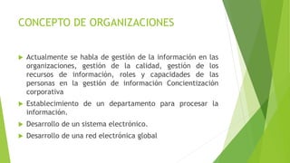 CONCEPTO DE ORGANIZACIONES
 Actualmente se habla de gestión de la información en las
organizaciones, gestión de la calidad, gestión de los
recursos de información, roles y capacidades de las
personas en la gestión de información Concientización
corporativa
 Establecimiento de un departamento para procesar la
información.
 Desarrollo de un sistema electrónico.
 Desarrollo de una red electrónica global
 