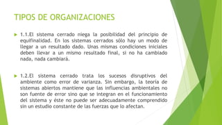 TIPOS DE ORGANIZACIONES
 1.1.El sistema cerrado niega la posibilidad del principio de
equifinalidad. En los sistemas cerrados sólo hay un modo de
llegar a un resultado dado. Unas mismas condiciones iniciales
deben llevar a un mismo resultado final, si no ha cambiado
nada, nada cambiará.
 1.2.El sistema cerrado trata los sucesos disruptivos del
ambiente como error de varianza. Sin embargo, la teoría de
sistemas abiertos mantiene que las influencias ambientales no
son fuente de error sino que se integran en el funcionamiento
del sistema y éste no puede ser adecuadamente comprendido
sin un estudio constante de las fuerzas que lo afectan.
 
