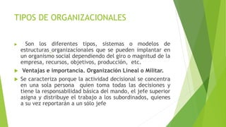 TIPOS DE ORGANIZACIONALES
 Son los diferentes tipos, sistemas o modelos de
estructuras organizacionales que se pueden implantar en
un organismo social dependiendo del giro o magnitud de la
empresa, recursos, objetivos, producción, etc.
 Ventajas e importancia. Organización Lineal o Militar.
 Se caracteriza porque la actividad decisional se concentra
en una sola persona quien toma todas las decisiones y
tiene la responsabilidad básica del mando, el jefe superior
asigna y distribuye el trabajo a los subordinados, quienes
a su vez reportarán a un sólo jefe
 