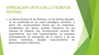 APRECIACION CRITICA DE LA TEORIA DE
SISTEMAS
 La Teoría General de los Sistemas, en las últimas décadas,
se ha constituido en un nuevo paradigma científico, a
partir del reconocimiento hecho por los empiristas,
encabezados por Quine, quienes fracasaron en sus
intentos de elaborar una reconstrucción racional del
conocimiento. Con este reconocimiento, se cuestiona
profundamente la concepción de la ciencia y de las
teorías científicas, basadas exclusivamente en
generalizaciones inductivas.
 