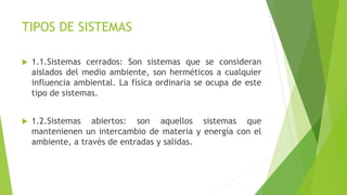 TIPOS DE SISTEMAS
 1.1.Sistemas cerrados: Son sistemas que se consideran
aislados del medio ambiente, son herméticos a cualquier
influencia ambiental. La física ordinaria se ocupa de este
tipo de sistemas.
 1.2.Sistemas abiertos: son aquellos sistemas que
mantenienen un intercambio de materia y energía con el
ambiente, a través de entradas y salidas.
 