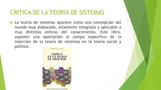 CRITICA DE LA TEORIA DE SISTEMAS
 La teoría de sistemas aparece como una concepción del
mundo muy elaborada, altamente integrada y aplicable a
muy distintas esferas del conocimiento. Este libro,
suponen una aportación al campo específico de la
inserción de la teoría de sistemas en la teoría social y
política.
 