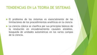 TENDENCIAS EN LA TEORIA DE SISTEMAS
 El problema de los sistemas es esencialmente de las
limitaciones de los procedimientos analíticos en la ciencia
 La ciencia clásica se clasifica por sus principios básicos de
la resolución en encadenamiento causales aislables,
búsqueda de unidades automáticas en los varios campos
de la ciencia.
 