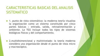CARACTERISTICAS BASICAS DEL ANALISIS
SISTEMATICO
 1. punto de vista sistemático: la moderna teoría visualiza
la organización como un sistema constituido por cinco
partes básicas : entrada, salida, retroalimentación y
ambiente. La TGS incluye todos los tipos de sistemas
biológicos físicos y del comportamiento.
 2.multidisimencional y multinivelado: la teoría moderna
considera una organización desde el punto de vista micro
y macroscópico.
 