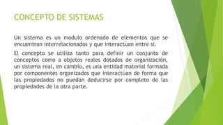 CONCEPTO DE SISTEMAS
Un sistema es un modulo ordenado de elementos que se
encuentran interrelacionados y que interactúan entre si.
El concepto se utiliza tanto para definir un conjunto de
conceptos como a objetos reales dotados de organización,
un sistema real, en cambio, es una entidad material formada
por componentes organizados que interactúan de forma que
las propiedades no puedan deducirse por completo de las
propiedades de la otra parte.
 