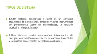 TIPOS DE SISTEMA
 1.1.Un sistema conceptual o ideal es un conjunto
organizado de definiciones, símbolos y otros instrumentos
del pensamiento (como las matemáticas, la notación
musical y la lógica formal).
 1.2Los sistemas reales comprenden intercambios de
energía, información o materia con su entorno. Las células
y la biosfera son ejemplos de sistemas naturales.
 