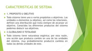 CARACTERISTICAS DE SISTEMA
 1. PROPOSITO U OBEJTIVO
 Todo sistema tiene uno o varios propósitos u objetivos. Las
unidades o elementos (u objetos), así como las relaciones,
definen una distribución que trata siempre de alcanzar un
objetivo. Conocidos los diferentes productos del sistema
podemos deducir sus objetivos.
 2.GLOBALISMO O TOTALIDAD
 Todo sistema tiene naturaleza orgánica; por esta razón,
una acción que produzca cambio en una de las unidades
del sistema, muy probablemente producirá cambios en
todas las demás unidades de este.
 